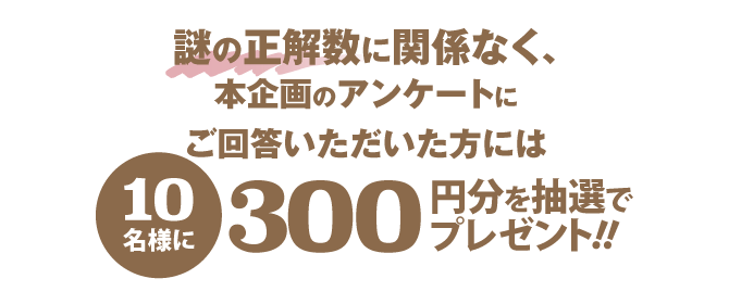 謎の正解数に関係なく、本企画のアンケートにご回答いただいた方には10名様に300円分を抽選でプレゼント!!